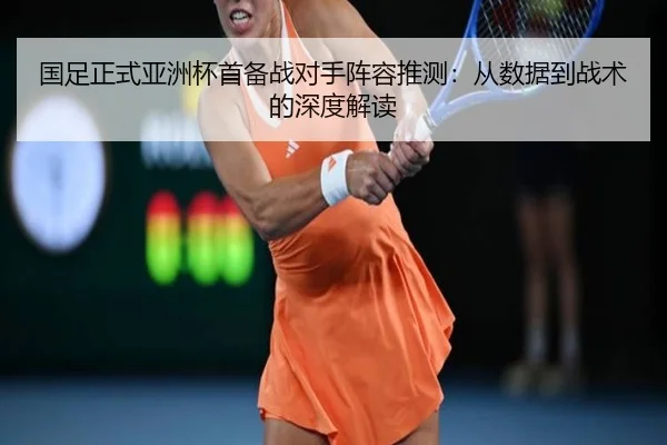 国足正式亚洲杯首备战对手阵容推测：从数据到战术的深度解读
